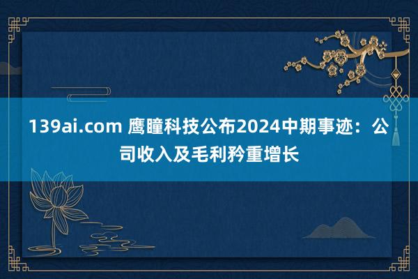 139ai.com 鹰瞳科技公布2024中期事迹：公司收入及毛利矜重增长