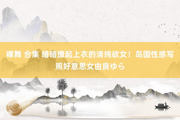 裸舞 合集 暗暗撩起上衣的清纯欲女!岛国性感写照好意思女由良ゆら