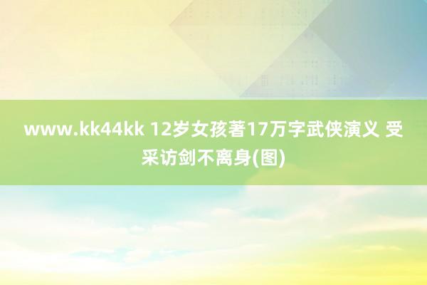 www.kk44kk 12岁女孩著17万字武侠演义 受采访剑不离身(图)