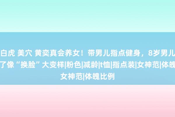 白虎 美穴 黄奕真会养女！带男儿指点健身，8岁男儿自信了像“换脸”大变样|粉色|减龄|t恤|指点装|女神范|体魄比例