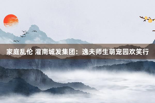 家庭乱伦 灌南城发集团：逸夫师生萌宠园欢笑行