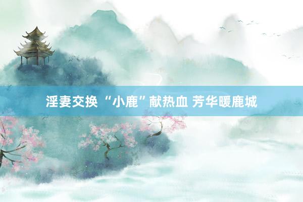 淫妻交换 “小鹿”献热血 芳华暖鹿城