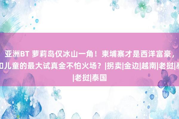 亚洲BT 萝莉岛仅冰山一角！柬埔寨才是西洋富豪，克扣儿童的最大试真金不怕火场？|拐卖|金边|越南|老挝|泰国