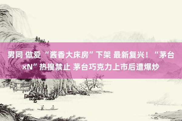 男同 做爱 “酱香大床房”下架 最新复兴！“茅台×N”热搜禁止 茅台巧克力上市后遭爆炒