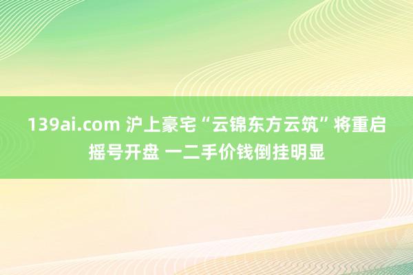 139ai.com 沪上豪宅“云锦东方云筑”将重启摇号开盘 一二手价钱倒挂明显