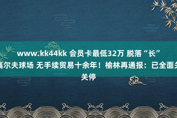 www.kk44kk 会员卡最低32万 脱落“长”出高尔夫球场 无手续贸易十余年！榆林再通报：已全面关停