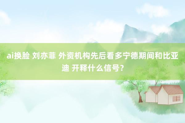 ai换脸 刘亦菲 外资机构先后看多宁德期间和比亚迪 开释什么信号？