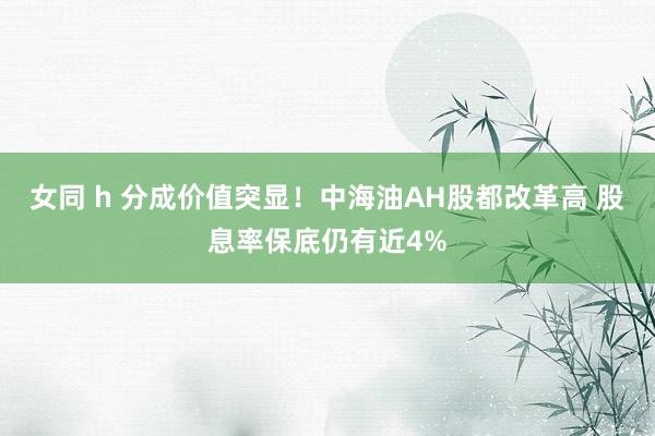 女同 h 分成价值突显！中海油AH股都改革高 股息率保底仍有近4%