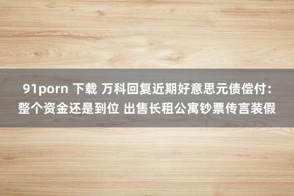 91porn 下载 万科回复近期好意思元债偿付：整个资金还是到位 出售长租公寓钞票传言装假