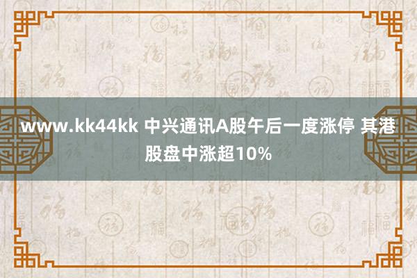 www.kk44kk 中兴通讯A股午后一度涨停 其港股盘中涨超10%