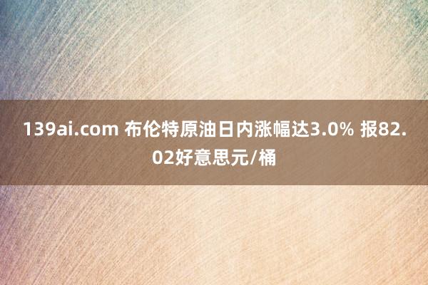 139ai.com 布伦特原油日内涨幅达3.0% 报82.02好意思元/桶