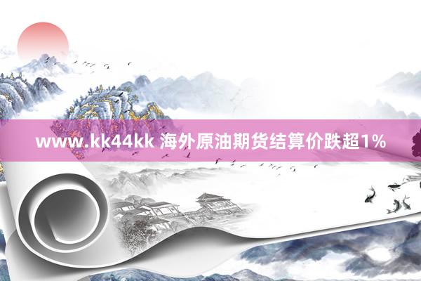 www.kk44kk 海外原油期货结算价跌超1%
