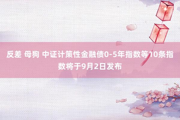 反差 母狗 中证计策性金融债0-5年指数等10条指数将于9月2日发布