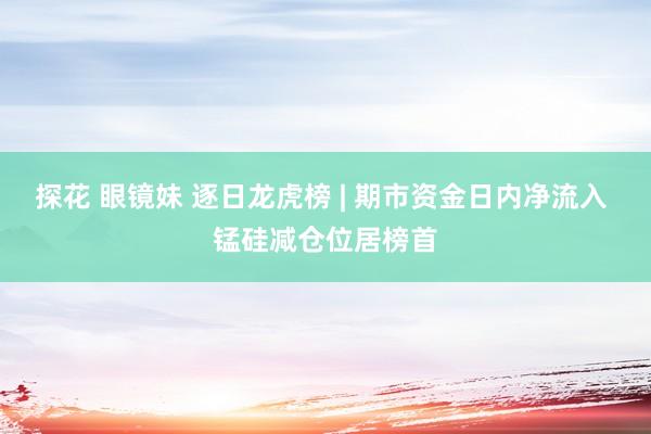 探花 眼镜妹 逐日龙虎榜 | 期市资金日内净流入 锰硅减仓位居榜首