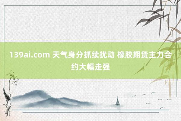 139ai.com 天气身分抓续扰动 橡胶期货主力合约大幅走强