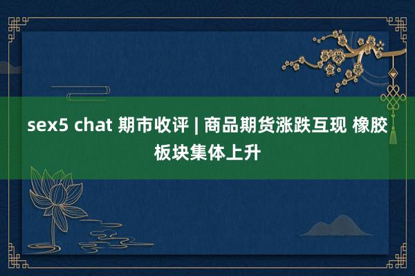 sex5 chat 期市收评 | 商品期货涨跌互现 橡胶板块集体上升