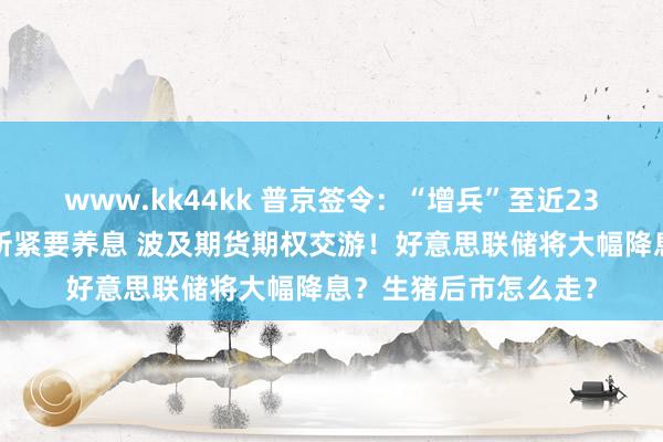 www.kk44kk 普京签令：“增兵”至近239万东说念主！港交所紧要养息 波及期货期权交游！好意思联储将大幅降息？生猪后市怎么走？
