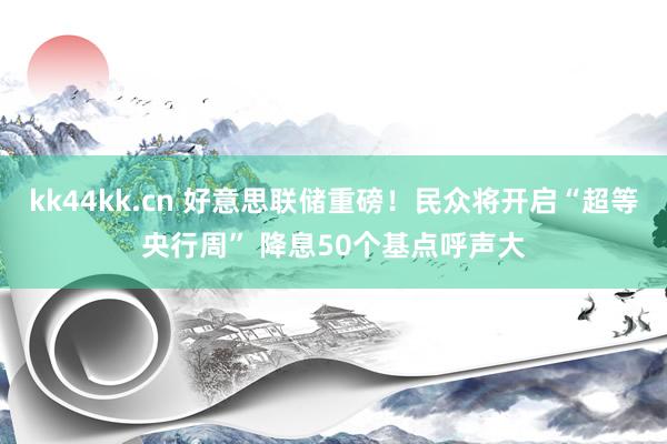 kk44kk.cn 好意思联储重磅！民众将开启“超等央行周” 降息50个基点呼声大