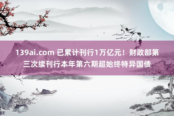 139ai.com 已累计刊行1万亿元！财政部第三次续刊行本年第六期超始终特异国债