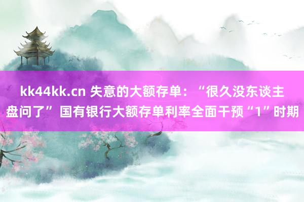 kk44kk.cn 失意的大额存单：“很久没东谈主盘问了” 国有银行大额存单利率全面干预“1”时期