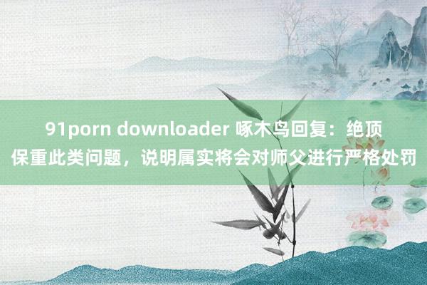 91porn downloader 啄木鸟回复：绝顶保重此类问题，说明属实将会对师父进行严格处罚