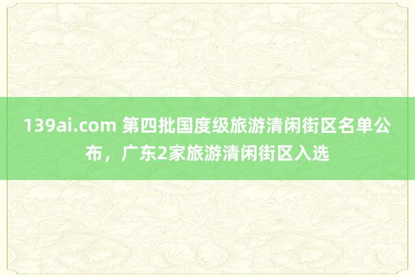 139ai.com 第四批国度级旅游清闲街区名单公布，广东2家旅游清闲街区入选