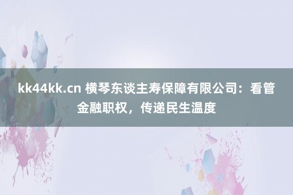 kk44kk.cn 横琴东谈主寿保障有限公司：看管金融职权，传递民生温度