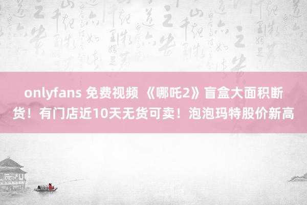 onlyfans 免费视频 《哪吒2》盲盒大面积断货！有门店近10天无货可卖！泡泡玛特股价新高
