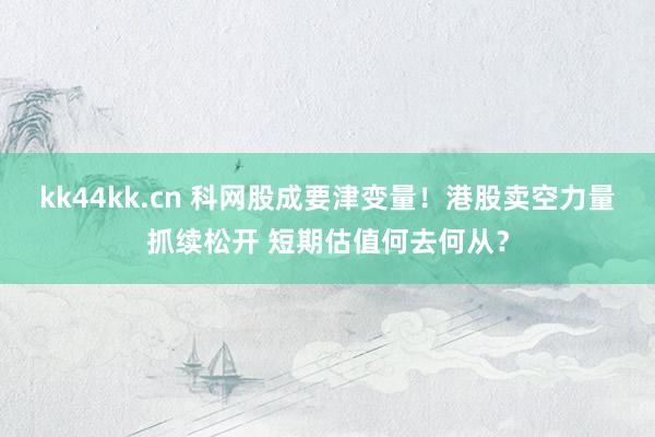 kk44kk.cn 科网股成要津变量！港股卖空力量抓续松开 短期估值何去何从？