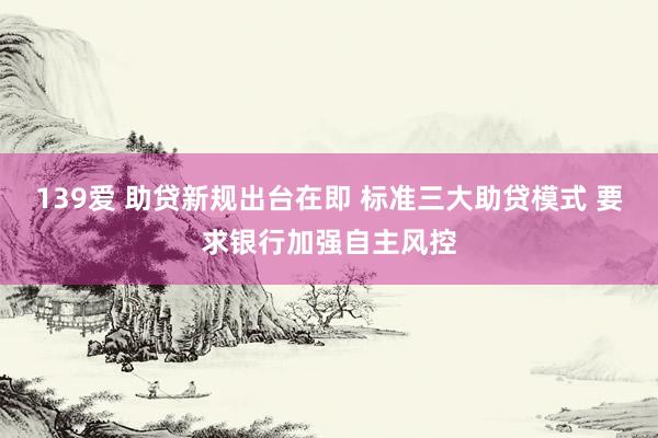 139爱 助贷新规出台在即 标准三大助贷模式 要求银行加强自主风控