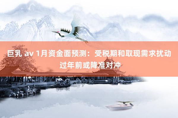 巨乳 av 1月资金面预测：受税期和取现需求扰动 过年前或降准对冲