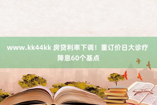 www.kk44kk 房贷利率下调！重订价日大诊疗 降息60个基点