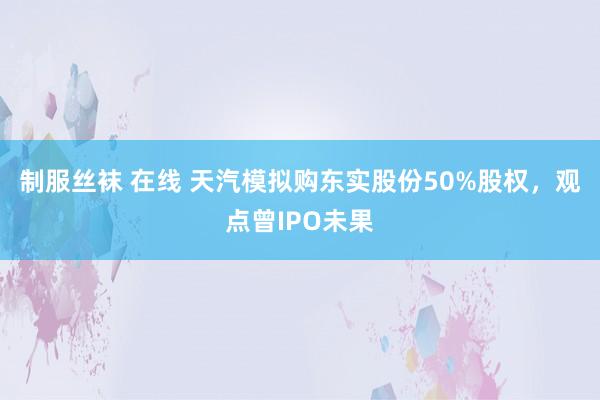 制服丝袜 在线 天汽模拟购东实股份50%股权，观点曾IPO未果