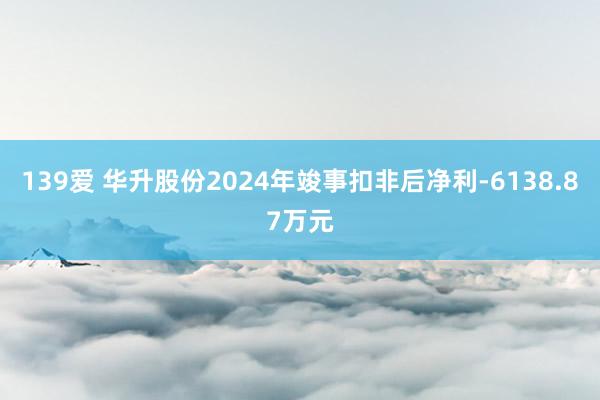 139爱 华升股份2024年竣事扣非后净利-6138.87万元