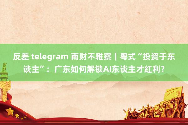 反差 telegram 南财不雅察｜粤式“投资于东谈主”：广东如何解锁AI东谈主才红利？