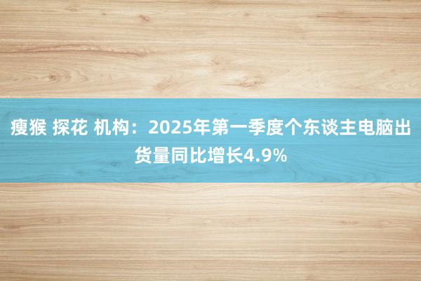 瘦猴 探花 机构：2025年第一季度个东谈主电脑出货量同比增长4.9%