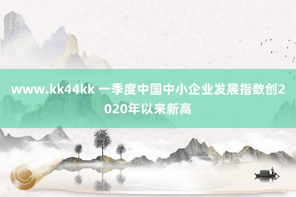 www.kk44kk 一季度中国中小企业发展指数创2020年以来新高