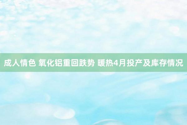 成人情色 氧化铝重回跌势 暖热4月投产及库存情况