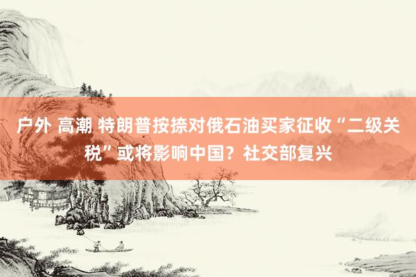 户外 高潮 特朗普按捺对俄石油买家征收“二级关税”或将影响中国？社交部复兴