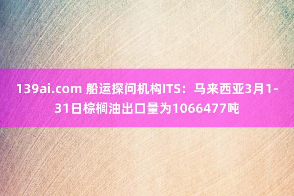 139ai.com 船运探问机构ITS：马来西亚3月1-31日棕榈油出口量为1066477吨