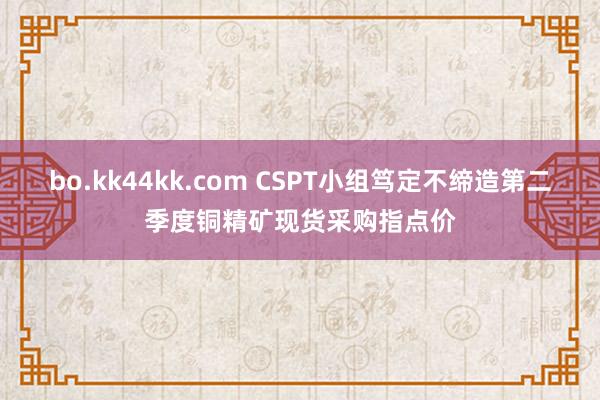 bo.kk44kk.com CSPT小组笃定不缔造第二季度铜精矿现货采购指点价