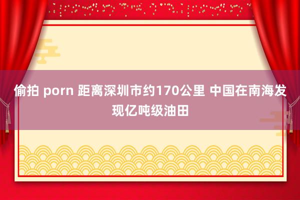 偷拍 porn 距离深圳市约170公里 中国在南海发现亿吨级油田