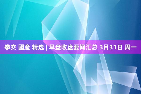 拳交 國產 精选 | 早盘收盘要闻汇总 3月31日 周一